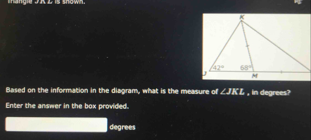 mangle JA D is shown.
Based on the information in the diagram, what is the measure of ∠ JKL , in degrees?
Enter the answer in the box provided.
degrees