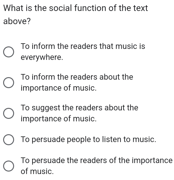 What is the social function of the text
above?
To inform the readers that music is
everywhere.
To inform the readers about the
importance of music.
To suggest the readers about the
importance of music.
To persuade people to listen to music.
To persuade the readers of the importance
of music.