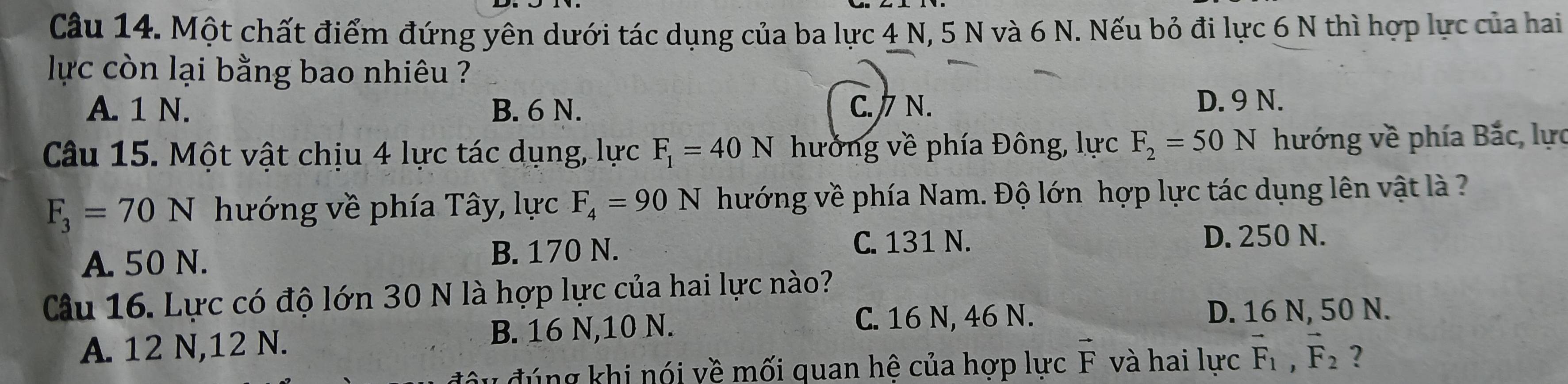 Một chất điểm đứng yên dưới tác dụng của ba lực 4 N, 5 N và 6 N. Nếu bỏ đi lực 6 N thì hợp lực của hai
lực còn lại bằng bao nhiêu ?
A. 1 N. B. 6 N. C. / N.
D. 9 N.
Câu 15. Một vật chịu 4 lực tác dụng, lực F_1=40N hưởng về phía Đông, lực F_2=50N hướng về phía Bắc, lực
F_3=70N hướng về phía Tây, lực F_4=90N hướng về phía Nam. Độ lớn hợp lực tác dụng lên vật là ?
A. 50 N. B. 170 N.
C. 131 N. D. 250 N.
Câu 16. Lực có độ lớn 30 N là hợp lực của hai lực nào?
A. 12 N, 12 N. B. 16 N, 10 N.
C. 16 N, 46 N. D. 16 N, 50 N.
đ ú ng khi nói về mối quan hê của hợp lực 1 vector F và hai lực vector F_1, vector F_2 ?