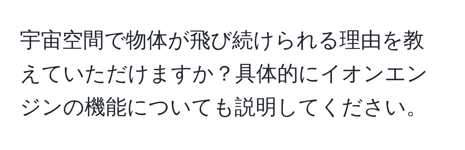 宇宙空間で物体が飛び続けられる理由を教えていただけますか？具体的にイオンエンジンの機能についても説明してください。