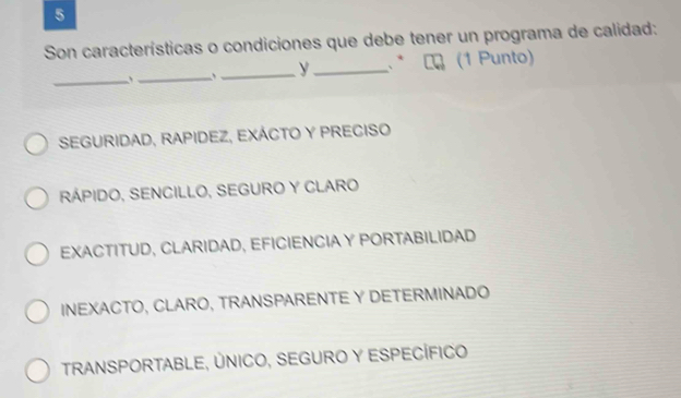 Son características o condiciones que debe tener un programa de calidad:
_y * C (1 Punto)
_、_
SEGURIDAD, RAPIDEZ, EXÁCTO Y PRECISO
RÁPIDO, SENCILLO, SEGURO Y CLARO
EXACTITUD, CLARIDAD, EFICIENCIA Y PORTABILIDAD
INEXACTO, CLARO, TRANSPARENTE Y DETERMINADO
TRANSPORTABLE, ÚNICO, SEGURO Y ESPECÍFICO