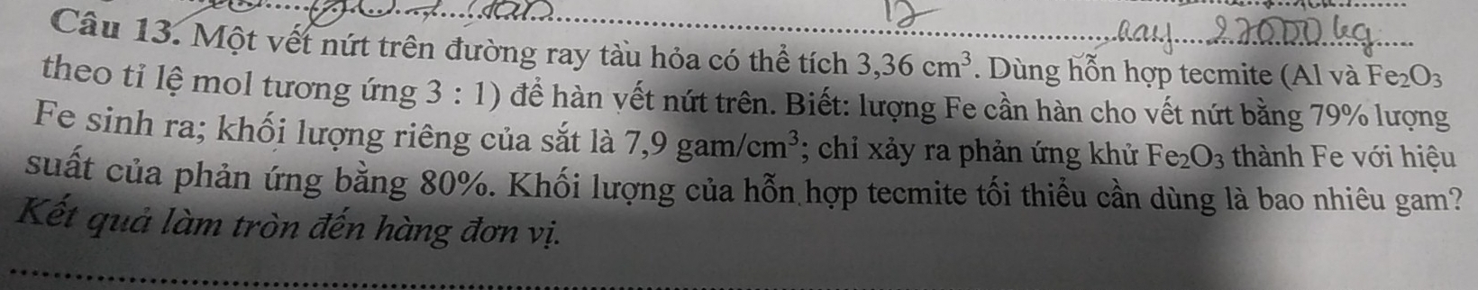 Một vết nứt trên đường ray tàu hỏa có thể tích 3, 36cm^3. Dùng hỗn hợp tecmite (Al và Fe_2O_3
theo tỉ lệ mol tương ứng 3:1) để hàn vết nứt trên. Biết: lượng Fe cần hàn cho vết nứt bằng 79% lượng 
Fe sinh ra; khối lượng riêng của sắt là 7,9gam/cm^3; chỉ xảy ra phản ứng khử Fe_2O_3 thành Fe với hiệu 
suất của phản ứng bằng 80%. Khối lượng của hỗn hợp tecmite tối thiểu cần dùng là bao nhiêu gam? 
Kết quả làm tròn đến hàng đơn vị.