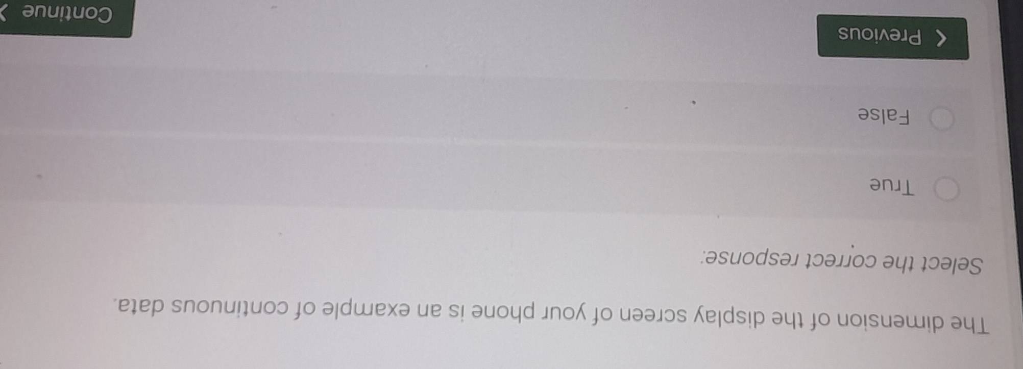 The dimension of the display screen of your phone is an example of continuous data.
Select the correct response:
True
False
Previous Continue