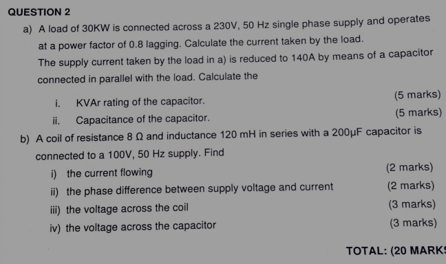 A load of 30KW is connected across a 230V, 50 Hz single phase supply and operates 
at a power factor of 0.8 lagging. Calculate the current taken by the load. 
The supply current taken by the load in a) is reduced to 140A by means of a capacitor 
connected in parallel with the load. Calculate the 
i. KVAr rating of the capacitor. (5 marks) 
ii. Capacitance of the capacitor. (5 marks) 
b) A coil of resistance 8 Ω and inductance 120 mH in series with a 200μF capacitor is 
connected to a 100V, 50 Hz supply. Find 
i) the current flowing (2 marks) 
ii) the phase difference between supply voltage and current (2 marks) 
iii) the voltage across the coil (3 marks) 
iv) the voltage across the capacitor (3 marks) 
TOTAL: (20 MARK!