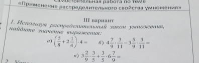 MοсΤояΤельная раしοτа πο τеме 
«Применение раслределительного свойства умножения» 
Ⅲ вариант 
1. Используя расηределительный закон умножсения, 
*αdume значение ἐыражсения: 
a) ( 5/8 +2 1/4 )· 4= 6) 4 7/9 ·  3/11 -3 5/9 ·  3/11 =
6) 3 2/9 ·  3/5 + 3/5 · 6 7/9 =