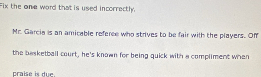 Fix the one word that is used incorrectly. 
Mr. Garcia is an amicable referee who strives to be fair with the players. Off 
the basketball court, he's known for being quick with a compliment when 
praise is due.