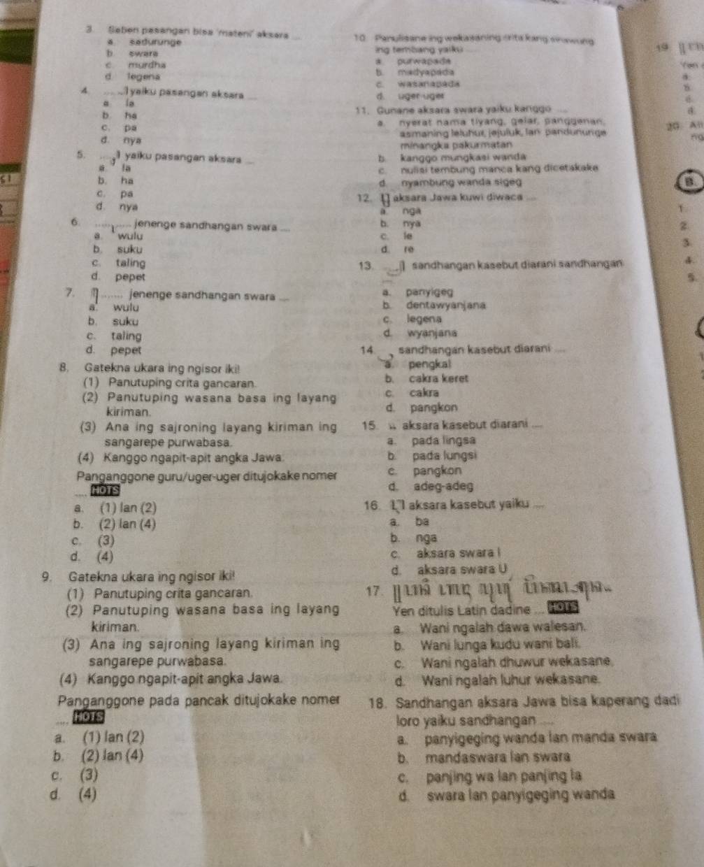 Saben pasangan bisa 'mateni' aksara 10. Panulisaneing wekasaning orts kang snawing 19  rn
a sadurunge
b swere ing tembang yaiku
c murdha a. purwapada
d legena b. madyapadia   an
c. wasanapada
4.   a T yaiku pasangan aksara d. uger uger
a ie
6
b ha 11. Gunane aksara swara yaiku kanggo ...
c. pa a. nyerat nama tlyang, gelar, pangganan. 20. Al
d. nya asmaning lelühur, jejuluk, lan pandununge
ng
minangka pakurmatan
5. gl yaiku pasangan aksara b. kanggo mungkasi wanda
a in c. nuliai tembung manca kang dicetakake
S1 b. ha d. nyambung wanda sige
B
c. pa
d nya 12. [] aksara Jawa kuwi diwaca “
à nga
1
6. …_ jenenge sandhangan swara ... b. nya z
a.  wulu c. le
b. suku d re
3
c. taling 13.    sandhangan kasebut diaráni sandhangan
d. pepet 5
7.  ....... jenenge sandhangan swara ... a. panyige
a wulu b. dentawyanjana
b. suku c legena
c. taling d. wyanjana
d. pepet 14.  sandhangan kasebut diarani       
8. Gatekna ukara ing ngisor iki! a pengkal
(1) Panutuping crita gancaran. b. cakra keret
(2) Panutuping wasana basa ing layang c cakra
kiriman. d. pangkon
(3) Ana ing sajroning layang kiriman ing 15.  aksara kasebut diarani
sangarepe purwabasa a. pada lingsa
(4) Kanggo ngapit-apit angka Jawa b. pada lungsi
Panganggone guru/uger-üger ditujokake nomer c. pangkon
HOTS d. adeg-adeg
a. (1) lan (2) 16. L'l aksara kasebut yaiku ...
b. (2) lan (4) a. ba
c. (3) b. nga
d. (4) c. aksara swara !
9. Gatekna ukara ing ngisor iki! d. aksara swara U
(1) Panutuping crita gancaran. 17. p Lm ιΠç a in  q 
(2) Panutuping wasana basa ing layang Yen ditulis Latin dadine HOTS
kiriman. a. Wani ngalah dawa walesan.
(3) Ana ing sajroning layang kiriman ing b. Wani lunga kudu wani bali.
sangarepe purwabasa. c. Wani ngalah dhuwur wekasane.
(4) Kanggo ngapit-apit angka Jawa. d. Wani ngalah luhur wekasane.
Panganggone pada pancak ditujokake nomer 18. Sandhangan aksara Jawa bisa kaperang dadi
HOTS
loro yaiku sandhangan
a. (1) lan (2) a. panyigeging wanda lan manda swara
b. (2) lan (4) b. mandaswara lan swara
c. (3) c. panjing wa lan panjing la
d. (4) d. swara lan panyigeging wanda