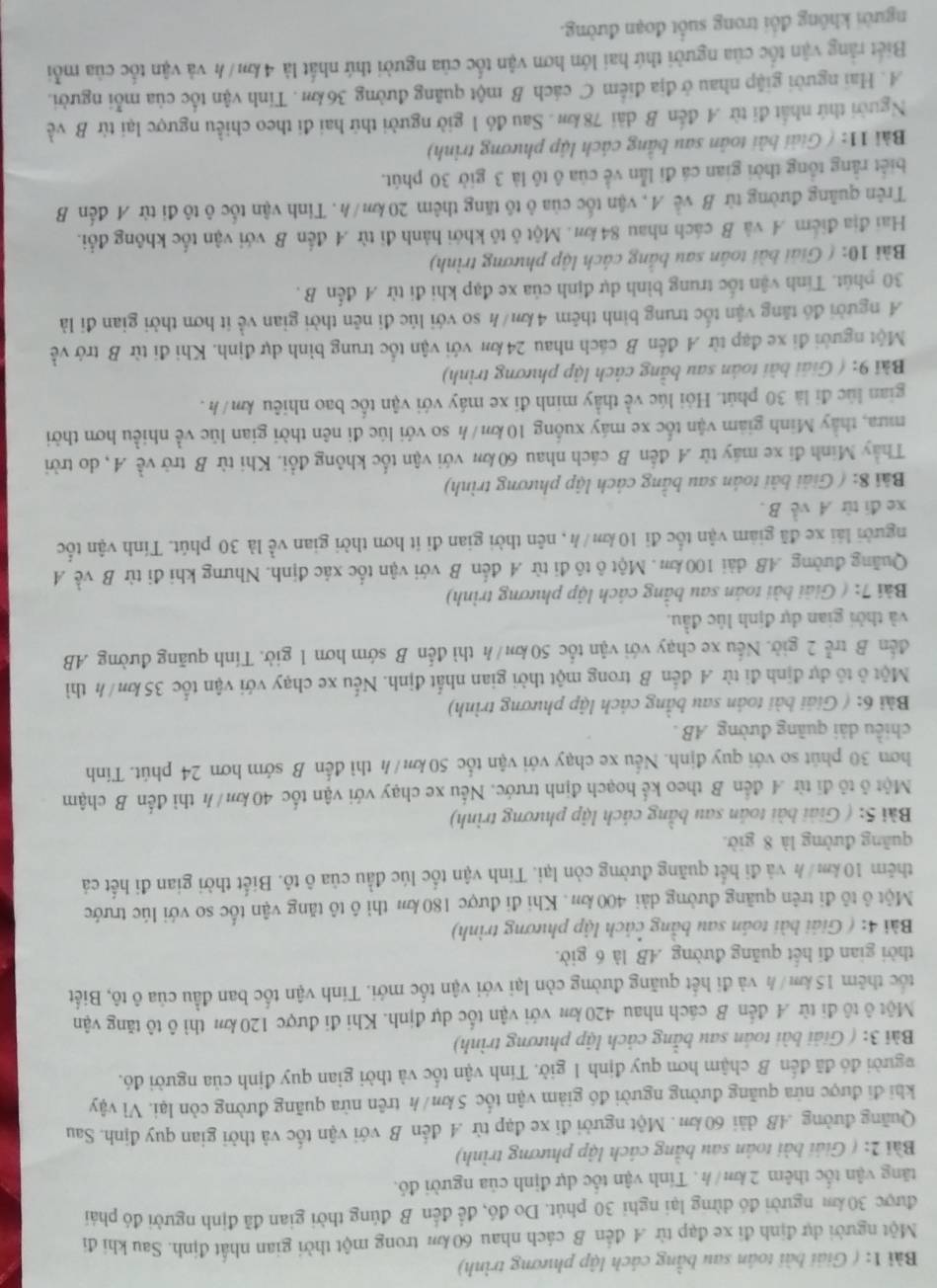 ( Giải bài toán sau bằng cách lập phương trình)
Một người dự định đi xe đạp từ .4 đến B cách nhau 60 k trong một thời gian nhất định. Sau khi đi
được 30 km người đó dừng lại nghi 30 phút. Do đó, để đến B đúng thời gian đã định người đó phái
tăng vận tốc thêm 2km/ h . Tính vận tốc dự định của người đó.
Bài 2: ( Giải bài toán sau bằng cách lập phương trình)
Quãng đường AB dài 60 m . Một người đi xe đạp từ .A đến B với vận tốc và thời gian quy định. Sau
khi đi được nửa quãng đường người đó giảm vận tốc 5 km/h trên nửa quãng đường còn lại. Vì vậy
người đó đã đến B chậm hơn quy định 1 giờ. Tính vận tốc và thời gian quy định của người đó.
Bài 3: ( Giải bài toán sau bằng cách lập phương trình)
Một ô tô đi từ A đến B cách nhau 420 km với vận tốc dự định. Khi đi được 120 km thì ô tô tăng vận
tốc thêm 15 km/h và đi hết quãng đường còn lại với vận tốc mới. Tinh vận tốc ban đầu của ô tô, Biết
thời gian đi hết quãng đường AB là 6 giờ.
Bài 4: ( Giải bài toán sau bằng cách lập phương trình)
Một ô tô đi trên quãng đường dài 400 km. Khi đi được 180 km thi ô tô tăng vận tốc so với lúc trước
thêm 10 km/h và đi hết quãng đường còn lại. Tính vận tốc lúc đầu của ô tô. Biết thời gian đi hết cá
quāng đường là 8 giờ.
Bài 5: ( Giải bài toán sau bằng cách lập phương trình)
Một ô tỏ đi từ 4 đến B theo kể hoạch định trước. Nếu xe chạy với vận tốc 40 km/h thì đến B chậm
hơn 30 phút so với quy định. Nếu xe chạy với vận tốc 50 km/ h thì đến B sớm hơn 24 phút. Tính
chiều dài quãng đường AB .
Bài 6: ( Giải bài toán sau bằng cách lập phương trình)
Một ô tổ dự định đi từ A đến B trong một thời gian nhất định. Nếu xe chạy với vận tốc 35 km/h thì
đến B trễ 2 giờ. Nếu xe chạy với vận tốc 50 km/h thì đến B sớm hơn 1 giờ. Tính quãng đường AB
và thời gian dự định lúc đầu.
Bài 7: ( Giải bài toán sau bằng cách lập phương trình)
Quảng đường AB dài 100 km. Một ô tô đi từ A đến B với vận tốc xác định. Nhưng khi đi từ B về A
người lái xe đã giám vận tốc đi 10 km/h , nên thời gian đi ít hơn thời gian về là 30 phút. Tính vận tốc
xe đi từ A về B.
Bài 8: ( Giải bài toán sau bằng cách lập phương trình)
Thầy Minh đi xe máy từ A đến B cách nhau 60 km với vận tốc không đổi. Khi từ B trở về A, do trời
mưa, thầy Minh giam vận tốc xe máy xuống 10 km/h so với lúc đi nên thời gian lúc về nhiều hơn thời
gian lúc đi là 30 phút. Hỏi lúc về thầy minh đi xe máy với vận tốc bao nhiêu km/ h .
Bài 9: ( Giải bài toán sau bằng cách lập phương trình)
Một người đi xe đạp từ A đến B cách nhau 24km với vận tốc trung bình dự định. Khi đi từ B trở về
A người đồ tăng vận tốc trung bình thêm 4km/h so với lúc đi nên thời gian về ít hơn thời gian đi là
30 phút. Tính vận tốc trung bình dự định của xe đạp khi đi từ A đến B  .
Bài 10: ( Giải bài toán sau bằng cách lập phương trình)
Hai địa điểm A và B cách nhau 84km. Một ô tô khới hành đi từ 4 đến B với vận tốc không đổi.
Trên quãng đường từ B về A, vận tốc của ô tô tăng thêm 20km/h. Tinh vận tốc ô tô đi từ A đến B
biết rằng tổng thời gian cá đi lẫn về của ô tô là 3 giờ 30 phút.
Bài 11: ( Giải bài toàn sau bằng cách lập phương trình)
Người thứ nhất đi từ A đến B dài 78km . Sau đó 1 giờ người thứ hai đi theo chiều ngược lại từ B về
A. Hai người giập nhau ở địa điểm C cách B một quảng đường 36km . Tinh vận tốc của mỗi người.
Biết rằng vận tốc của người thứ hai lớn hơn vận tốc của người thứ nhất là 4 km/h và vận tốc của mỗi
người không đổi trong suốt đoạn đường.