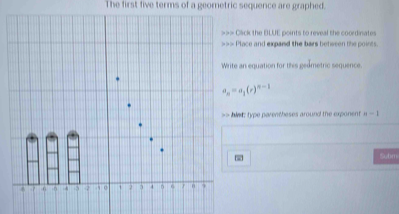 The first five terms of a geometric sequence are graphed. 
Click the BLUE points to reveal the coordinates 
Place and expand the bars between the points. 
an equation for this geometric sequence.
a_n=a_1(r)^n-1
nt: type parentheses around the exponent n=1
Subrni