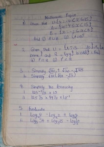 Mathematic Project
U= x:-4
DGiven that A= x:4≤ x<15
B= x:-2≤ x<8
find ⑦ A∪ B (A∪ B)'
2. Given that U= 1,2,3,·s ,10 , P= 2
Prime  and Q= y:y is od 1^2cfind
() PnQ ( P'∩ Q
sqrt(80),+sqrt(20)-sqrt(45)
3 Simputy sqrt(12)(sqrt(48)-sqrt(3))
b Simplity 
4. Simputy the following
125^2/3* 15
li 1251/3* 491/2* 10^(-1)
5 Fvaluate 
1 log _x^8-log _x^2+log _x^4
ii log _354+log _315-log _310