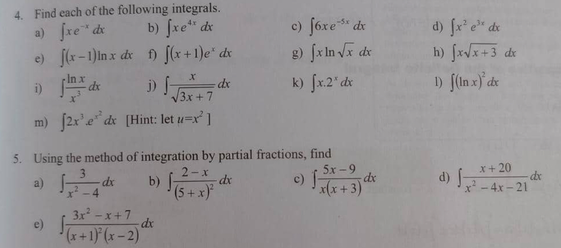 Find each of the following integrals. 
a) ∈t xe^(-x)dx b) ∈t xe^(4x)dx c) ∈t 6xe^(-5x)dx d) ∈t x^2e^(3x)dx
h) 
e) ∈t (x-1)ln xdx f) ∈t (x+1)e^xdx g) ∈t xln sqrt(x)dx ∈t xsqrt(x+3)dx
k) ∈t x.2^xdx
i) ∈t  ln x/x^3 dx j) ∈t  x/sqrt(3x+7) dx 1) ∈t (ln x)^2dx
m) ∈t 2x^3.e^(x^2)dx [Hint: let u=x^2]
5. Using the method of integration by partial fractions, find 
d) 
a) ∈t  3/x^2-4 dx b) ∈t frac 2-x(5+x)^2dx ∈t  (5x-9)/x(x+3) dx ∈t  (x+20)/x^2-4x-21 dx
c) 
e) ∈t frac 3x^2-x+7(x+1)^2(x-2)dx