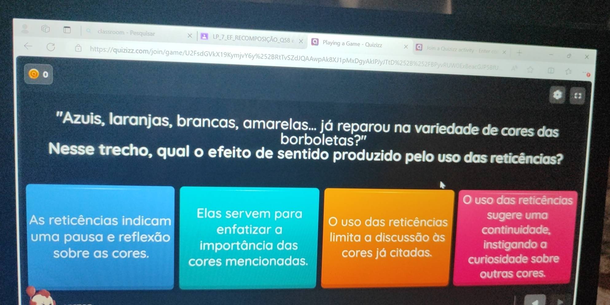 classroom - Pesquisar LP_7_EF_RECOMPOSIÇÃO_Q58 e X Playing a Game - Quizizz Join a Quizizz activity - Enter co 
https://quizizz.com/join/game/U2FsdGVkX19KymjvY6y%252BRtTvSZdJQAAwpAk8XJ1pMxDgyAkIPJyJTtD%252B%252FBPyvRUW0ExBeacGJP58fU_ 
0 
"Azuis, laranjas, brancas, amarelas... já reparou na variedade de cores das 
borboletas?" 
Nesse trecho, qual o efeito de sentido produzido pelo uso das reticências? 
uso das reticências 
Elas servem para 
As reticências indicam O uso das reticências sugere uma 
enfatizar a continuidade, 
uma pausa e reflexão limita a discussão às 
importância das instigando a 
sobre as cores. cores já citadas. 
cores mencionadas. curiosidade sobre 
outras cores.