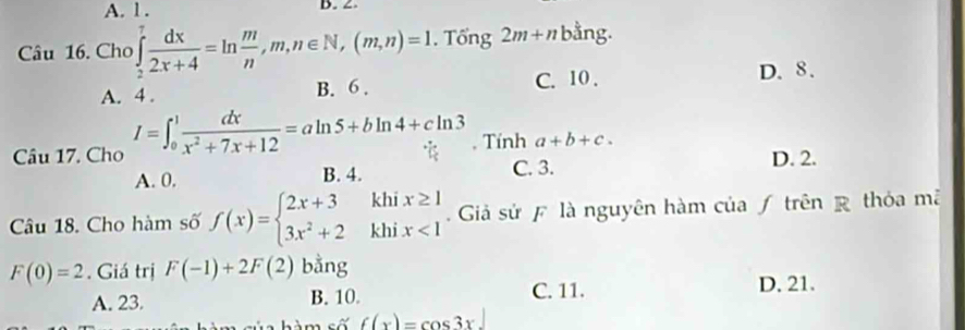 A. 1. B. 2
Câu 16. Cho ∈tlimits _2^(7frac dx)2x+4=ln  m/n ,m,n∈ N, (m,n)=1. Tổng 2m+n bằng.
A. 4. B. 6. C. 10.
D. 8.
Câu 17. Cho I=∈t _0^(1frac dx)x^2+7x+12=aln 5+bln 4+cln 3. Tính a+b+c.
A. 0. B. 4. C. 3. D. 2.
Câu 18. Cho hàm số f(x)=beginarrayl 2x+3khix≥ 1 3x^2+2khix<1endarray. Giả sử F là nguyên hàm của ƒ trên R thỏa mã
F(0)=2. Giá trị F(-1)+2F(2) bằng
A. 23. B. 10. C. 11. D. 21.
s hàm số f(x)=cos 3x