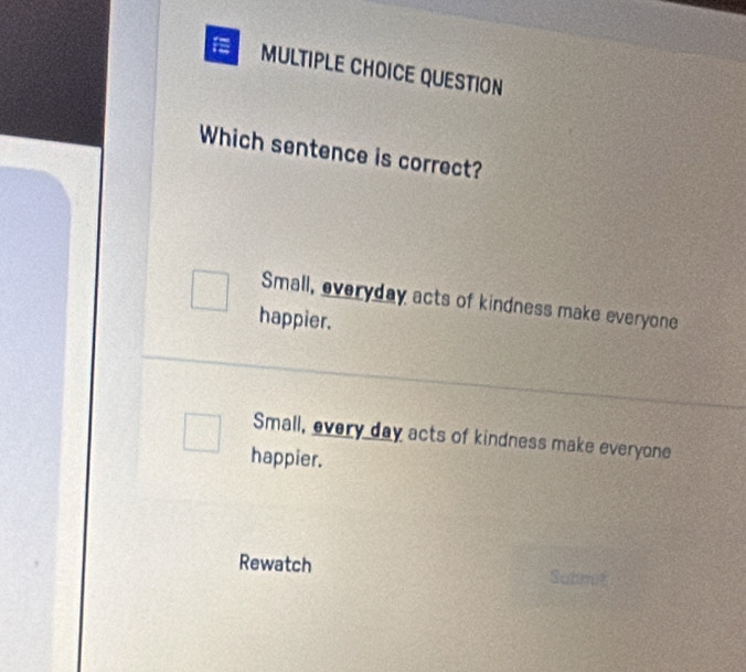 QUESTION
Which sentence is correct?
Small, everyday acts of kindness make everyone
happier.
Small, every day acts of kindness make everyone
happier.
Rewatch Subrit