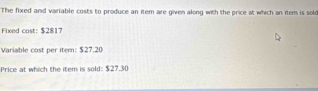 The fixed and variable costs to produce an item are given along with the price at which an item is sold 
Fixed cost: $2817
Variable cost per item: $27.20
Price at which the item is sold: $27.30