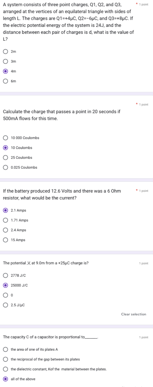 A system consists of three point charges, Q1, Q2, and Q3, 1 point
arranged at the vertices of an equilateral triangle with sides of
length L. The charges are Q1=+4mu C, Q2=-6mu C and Q3=+8mu C. If
the electric potential energy of the system is 24J, and the
distance between each pair of charges is d, what is the value of
L?
2m
3m
4m
6m
1 point
Calculate the charge that passes a point in 20 seconds if
500mA flows for this time.
10 000 Coulombs
10 Coulombs
25 Coulombs
0.025 Coulombs
If the battery produced 12.6 Volts and there was a 6 Ohm 1 point
resistor, what would be the current?
2.1 Amps
1.71 Amps
2.4 Amps
15 Amps
The potential , V, at 9.0m from a+25mu C charge is? 1 point
2778 J/C
25000 J/C
0
2.5 J/μC
Clear selection
The capacity C of a capacitor is proportional to_ 1 point
the area of one of its plates A
the reciprocal of the gap between its plates
the dielectric constant, Kof the material between the plates.
all of the above