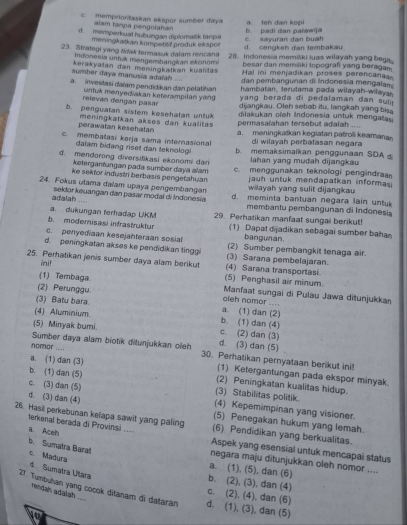 c. memprioritaskan ekspor sumber daya a. teh dan kopi
alam tanpa pengolahan
b. padi dan palawija
d. memperkuat hubungan diplomatik tanpa c. sayuran dan buah
meningkatkan kompetitif produk ekspor d. cengkeh dan tembakau
23. Strategi yang tidak termasuk dalam rencana 28. Indonesia memiliki luas wilayah yang begitu
Indonesia untuk mengembangkan ekonomi besar dan memiliki topografi yang beragam
kerakyatan dan meningkatkan kualitas Hal ini menjadikan proses perencanaan
sumber daya manusia adalah .... dan pembangunan di Indonesia mengalam
a. investasi dalam pendidikan dan pelatihan hambatan, terutama pada wilayah-wilayah
untuk menyediakan keterampilan yang yang berada di pedalaman dan suli 
relevan dengan pasar
dijangkau. Oleh sebab itu, langkah yang bisa
b. penguatan sistem kesehatan untuk dilakukan oleh Indonesia untuk mengatasi
meningkatkan akses dan kualitas permasalahan tersebut adalah ....
perawatan kesehatan a. meningkatkan kegiatan patroli keamanan
c. membatasi kerja sama internasional di wilayah perbatasan negara
dalam bidang riset dan teknologi b. memaksimalkan penggunaan SDA di
d. mendorong diversifikasi ekonomi dari Iahan yang mudah dijangkau
ketergantungan pada sumber daya alam c. menggunakan teknologi pengindraan
ke sektor industri berbasis pengetahuan jauh untuk mendapatkan informasi
24. Fokus utama dalam upaya pengembangan wilayah yang sulit dijangkau
sektor keuangan dan pasar modal di Indonesia d. meminta bantuan negara lain untuk
adalah ....
membantu pembangunan di Indonesia
a. dukungan terhadap UKM 29. Perhatikan manfaat sungai berikut!
b. modernisasi infrastruktur (1) Dapat dijadikan sebagai sumber bahan
c. penyediaan kesejahteraan sosial
bangunan.
(2) Sumber pembangkit tenaga air.
d. peningkatan akses ke pendidikan tinggi (3) Sarana pembelajaran.
25. Perhatikan jenis sumber daya alam berikut (4) Sarana transportasi.
ini!
(5) Penghasil air minum.
(2) Perunggu.
(1) Tembaga. Manfaat sungai di Pulau Jawa ditunjukkan
(3) Batu bara.
oleh nomor ....
(4) Aluminium.
a. (1) dan (2)
b. (1) dan (4)
(5) Minyak bumi.
c. (2) dan (3)
Sumber daya alam biotik ditunjukkan oleh d. (3) dan (5)
nomor …..
a. (1) dan (3)
30. Perhatikan pernyataan berikut ini!
b. (1) dan (5)
(1) Ketergantungan pada ekspor minyak.
(2) Peningkatan kualitas hidup.
(3) Stabilitas politik.
c. (3) dan (5) (4) Kepemimpinan yang visioner.
d. (3) dan (4) (5) Penegakan hukum yang lemah.
26. Hasil perkebunan kelapa sawit yang paling (6) Pendidikan yang berkualitas.
terkenal berada di Provinsi ....
a. Aceh
b. Sumatra Barat
Aspek yang esensial untuk mencapai status
c. Madura
negara maju ditunjukkan oleh nomor ....
a. (1), (5), dan (6)
d. Sumatra Utara
b. (2), (3), dan (4)
rendah adalah ....
27. Tumbuhan yang cocok ditanam di dataran d. (1), (3), dan (5)
c. (2), (4), dan (6)
V4p