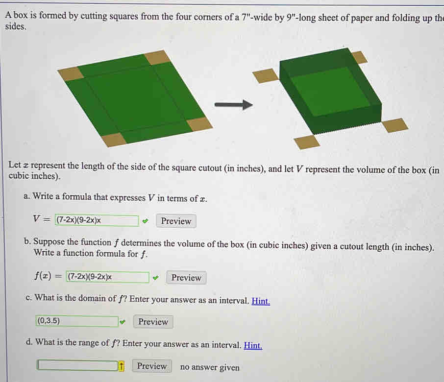 A box is formed by cutting squares from the four corners of a 7'' -wide by 9'' -long sheet of paper and folding up th 
sides. 
Let xrepresent the length of the side of the square cutout (in inches), and let V represent the volume of the box (in
cubic inches). 
a. Write a formula that expresses V in terms of x.
V=(7-2x)(9-2x)x Preview 
b. Suppose the function f determines the volume of the box (in cubic inches) given a cutout length (in inches). 
Write a function formula for f.
f(x)=(7-2x)(9-2x)x Preview 
c. What is the domain of f? Enter your answer as an interval. Hint,
(0,3.5) Preview 
d. What is the range of f? Enter your answer as an interval. Hint, 
Preview no answer given