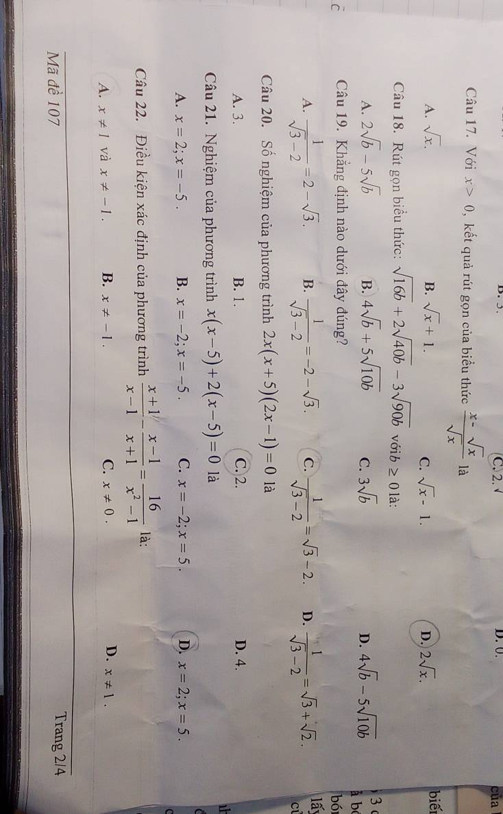 C. 2. D. 0. của
Câu 17. Với x>0 , kết quả rút gọn của biểu thức  (x-sqrt(x))/sqrt(x)  là
A. sqrt(x). B. sqrt(x)+1. 2sqrt(x). biếr
C. sqrt(x)-1. D.
Câu 18. Rút gọn biểu thức: sqrt(16b)+2sqrt(40b)-3sqrt(90b) với b ≥slant 0 ) là:
3
A. 2sqrt(b)-5sqrt(b) B. 4sqrt(b)+5sqrt(10b) C. 3sqrt(b) D. 4sqrt(b)-5sqrt(10b) à bó
C Câu 19. Khẳng định nào dưới đây đúng?
bói
A.  1/sqrt(3)-2 =2-sqrt(3). B.  1/sqrt(3)-2 =-2-sqrt(3). C.  1/sqrt(3)-2 =sqrt(3)-2. D.  1/sqrt(3)-2 =sqrt(3)+sqrt(2). lấy
C
Câu 20. Số nghiệm của phương trình 2x(x+5)(2x-1)=0 là
A. 3. B. 1. C. 2. D. 4.
Câu 21. Nghiệm của phương trình x(x-5)+2(x-5)=0 là
A. x=2;x=-5. B. x=-2;x=-5. C. x=-2;x=5. D. x=2;x=5.
Câu 22. Điều kiện xác định của phương trình  (x+1)/x-1 - (x-1)/x+1 = 16/x^2-1  là:
A. x!= 1 và x!= -1. B. x!= -1. C. x!= 0. D. x!= 1.
Mã đề 107 Trang 2/4