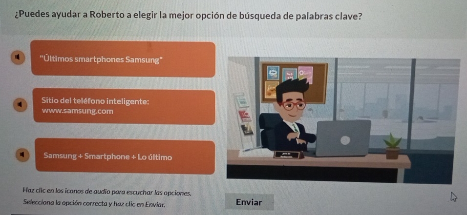 ¿Puedes ayudar a Roberto a elegir la mejor opción de búsqueda de palabras clave? 
"Últimos smartphones Samsung" 
Sitio del teléfono inteligente: 
www.samsung.com 
Samsung + Smartphone + Lo último 
Haz clic en los iconos de audio para escuchar las opciones. 
Selecciona la opción correcta y haz clic en Enviar. Enviar