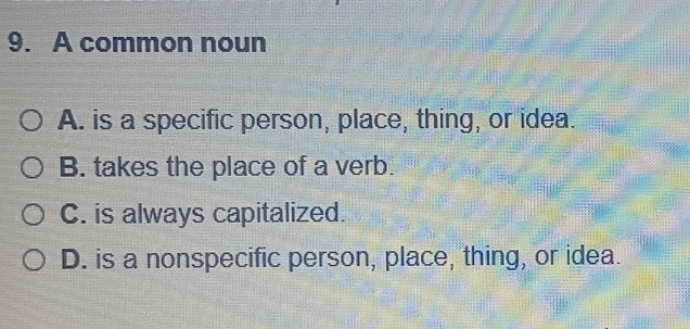 A common noun
A. is a specific person, place, thing, or idea.
B. takes the place of a verb.
C. is always capitalized.
D. is a nonspecific person, place, thing, or idea.