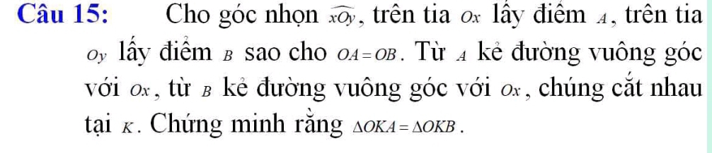 Cho góc nhọn widehat xOy , trên tia ố lây điểm 4, trên tia 
by lấy điểm £ sao cho OA=OB. Từ kẻ đường vuông góc 
với o, từ β kẻ đường vuông góc với o, chúng cắt nhau
tai_K * Chứng minh rằng △ OKA=△ OKB.