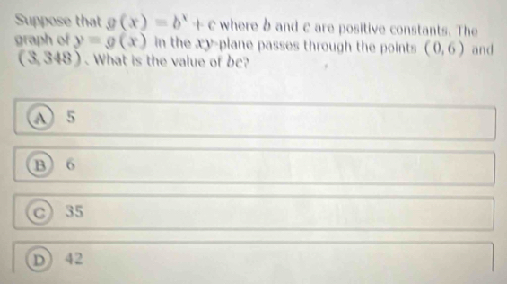 Suppose that g(x)=b^x+c where b and c are positive constants. The
graph of y=g(x) in the xy -plane passes through the points (0,6) and
( 3, (48). What is the value of b?
A 5
B 6
C) 35
D) 42