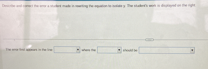 Describe and correct the error a student made in rewriting the equation to isolate y. The student's work is displayed on the right. 
The error first appears in the line □ where the □ should be □