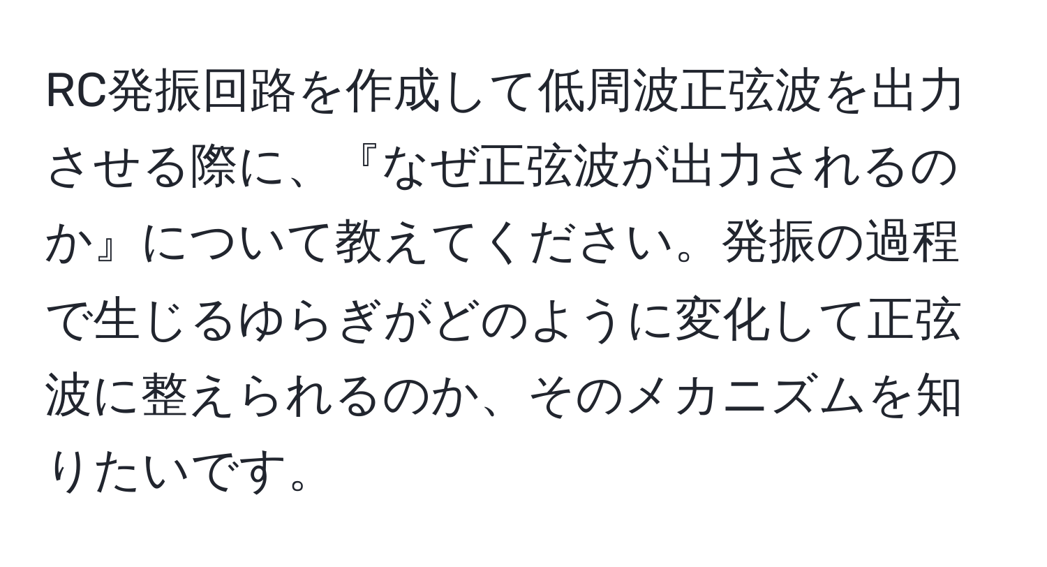 RC発振回路を作成して低周波正弦波を出力させる際に、『なぜ正弦波が出力されるのか』について教えてください。発振の過程で生じるゆらぎがどのように変化して正弦波に整えられるのか、そのメカニズムを知りたいです。