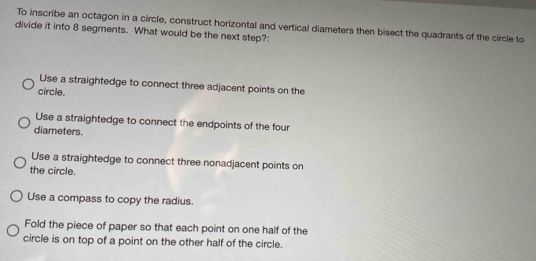 To inscribe an octagon in a circle, construct horizontal and vertical diameters then bisect the quadrants of the circle to
divide it into 8 segments. What would be the next step?:
Use a straightedge to connect three adjacent points on the
circle.
Use a straightedge to connect the endpoints of the four
diameters.
Use a straightedge to connect three nonadjacent points on
the circle.
Use a compass to copy the radius.
Fold the piece of paper so that each point on one half of the
circle is on top of a point on the other half of the circle.