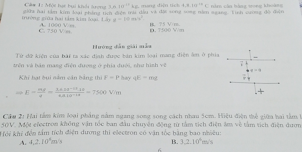 Một hạt bụi khối lượng 3, 6.10^(-15)kg , mang diện tích 4,8.10^(-18)C năm cân bằng trong khoảng
giữa hai tấm kim loại phăng tích điện trái dấu và đặt song song năm ngang. Tính cường độ điện
trường giữa hai tấm kim loại. Lấy g=10m/s^2.
A. 1000 V/m. B. 75 V/m.
C. 750 V/m. D. 7500 V/m
Hướng dẫn giải mẫu
Từ dữ kiện của bài ta xác định được bản kim loại mang điện âm ở phía
trên và bản mang điện dương ở phía dưới, như hình vẽ
vector F
q>0
Khi hạt bụi nằm cân bằng thì F=P hay qE=mg
E= mg/q = (3,6,10^(-15).10)/4,8.10^(-18) =7500V/m
+
Câu 2: Hai tấm kim loại phẳng nằm ngang song song cách nhau 5cm. Hiệu điện thế giữa hai tấm l
50V. Một electron không vận tốc ban đầu chuyển động từ tấm tích điện âm về tấm tích điện dươn
Hỏi khi đến tấm tích điện dương thì electron có vận tốc bằng bao nhiêu:
A. 4, 2.10^6m/s B. 3, 2.10^6m/s
6