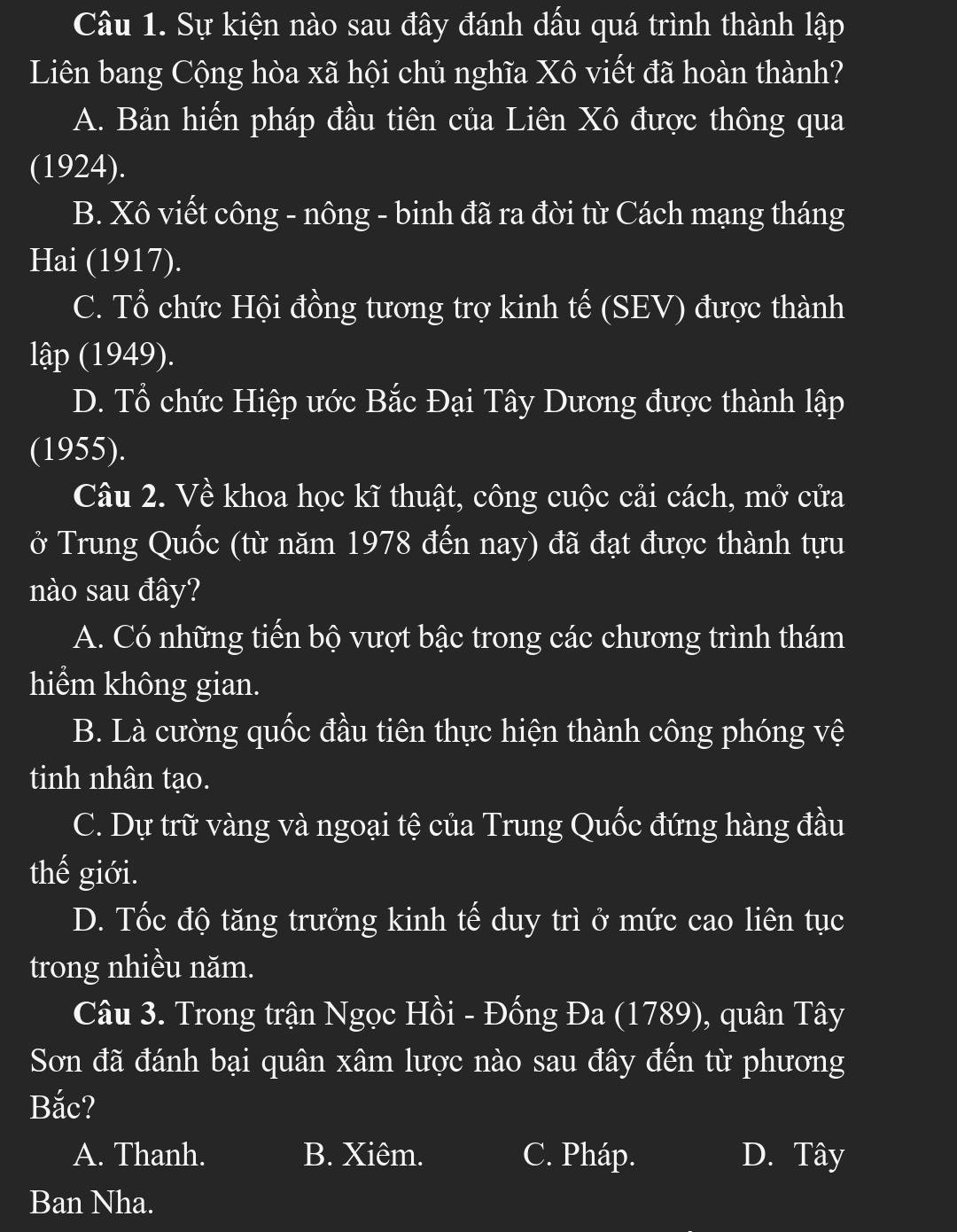 Sự kiện nào sau đây đánh dấu quá trình thành lập
Liên bang Cộng hòa xã hội chủ nghĩa Xô viết đã hoàn thành?
A. Bản hiến pháp đầu tiên của Liên Xô được thông qua
(1924).
B. Xô viết công - nông - binh đã ra đời từ Cách mạng tháng
Hai (1917).
C. Tổ chức Hội đồng tương trợ kinh tế (SEV) được thành
lập (1949).
D. Tổ chức Hiệp ước Bắc Đại Tây Dương được thành lập
(1955).
Câu 2. Về khoa học kĩ thuật, công cuộc cải cách, mở cửa
ở Trung Quốc (từ năm 1978 đến nay) đã đạt được thành tựu
nào sau đây?
A. Có những tiến bộ vượt bậc trong các chương trình thám
hiểm không gian.
B. Là cường quốc đầu tiên thực hiện thành công phóng vệ
tinh nhân tạo.
C. Dự trữ vàng và ngoại tệ của Trung Quốc đứng hàng đầu
thế giới.
D. Tốc độ tăng trưởng kinh tế duy trì ở mức cao liên tục
trong nhiều năm.
Câu 3. Trong trận Ngọc Hồi - Đống Đa (1789), quân Tây
Sơn đã đánh bại quân xâm lược nào sau đây đến từ phương
Bắc?
A. Thanh. B. Xiêm. C. Pháp. D. Tây
Ban Nha.