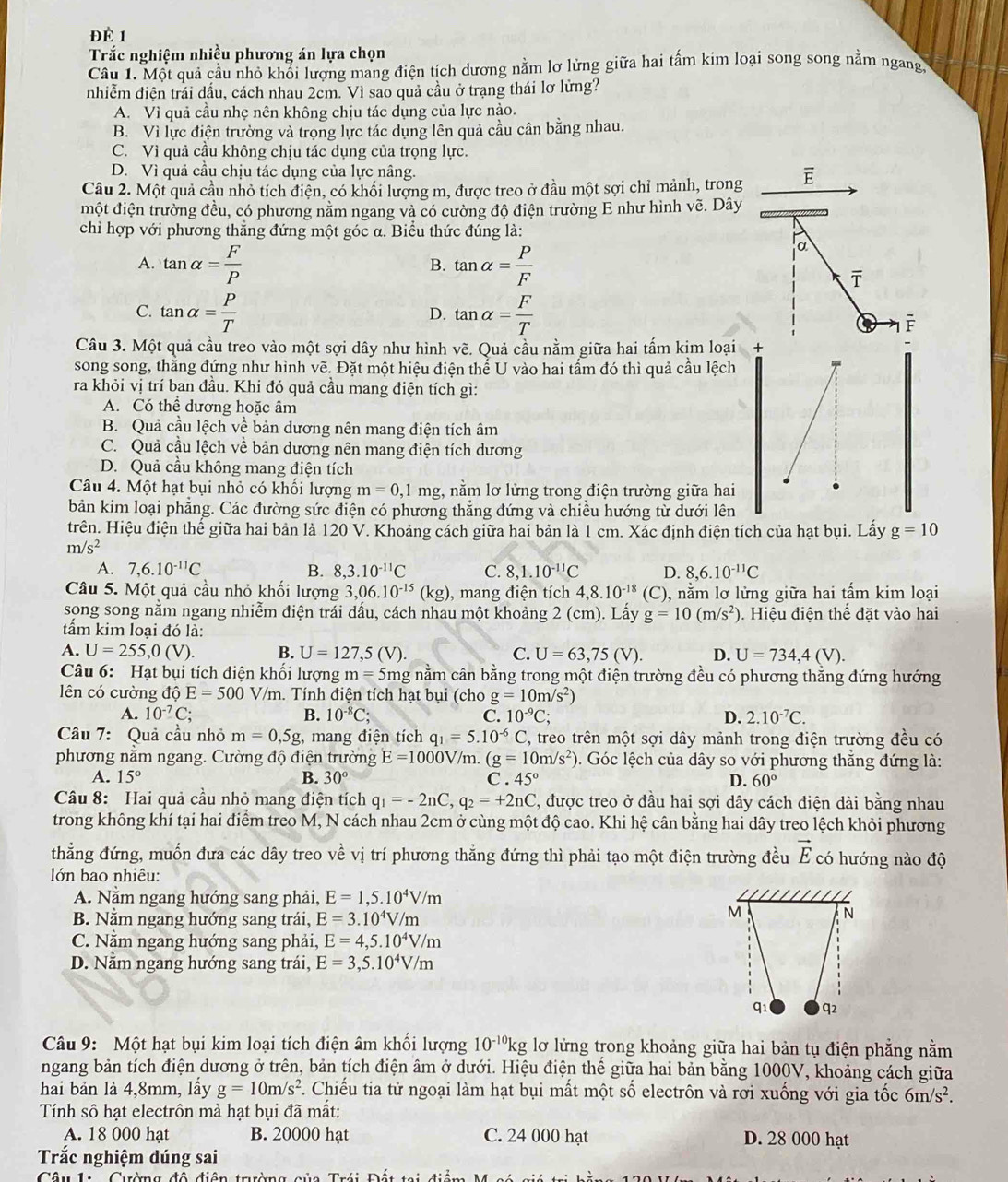 Đề 1
Trắc nghiệm nhiều phương án lựa chọn
Câu 1. Một quả cầu nhỏ khổi lượng mang điện tích dương nằm lơ lửng giữa hai tấm kim loại song song nằm ngang.
nhiễm điện trái dấu, cách nhau 2cm. Vì sao quả cầu ở trạng thái lơ lừng?
A. Vì quả cầu nhẹ nên không chịu tác dụng của lực nào.
B. Vì lực điện trường và trọng lực tác dụng lên quả cầu cân bằng nhau.
C. Vì quả cầu không chịu tác dụng của trọng lực.
D. Vì quả cầu chịu tác dụng của lực nâng.
Câu 2. Một quả cầu nhỏ tích điện, có khối lượng m, được treo ở đầu một sợi chỉ mảnh, trong E
một điện trường đều, có phương nằm ngang và có cường độ điện trường E như hình vẽ. Dây
chỉ hợp với phương thẳng đứng một góc α. Biểu thức đúng là:
A. tan alpha = F/P  tan alpha = P/F 
a
B.
overline T
C. tan alpha = P/T  tan alpha = F/T 
D.
a F
Câu 3. Một quả cầu treo vào một sợi dây như hình vẽ. Quả cầu nằm giữa hai tấm kịm loại +
song song, thăng đứng như hình vẽ. Đặt một hiệu điện thế U vào hai tấm đó thì quả cầu lệch
ra khỏi vị trí ban đầu. Khi đó quả cầu mang điện tích gì:
A. Có thể dương hoặc âm
B. Quả cầu lệch về bản dương nên mang điện tích âm
C. Quả cầu lệch về bản dương nên mang điện tích dương
D. Quả cầu không mang điện tích
Câu 4. Một hạt bụi nhỏ có khối lượng m=0,1 mg, nằm lơ lửng trong điện trường giữa hai
bản kim loại phẳng. Các đường sức điện có phương thẳng đứng và chiều hướng từ dưới lên
trên. Hiệu điện thế giữa hai bản là 120 V. Khoảng cách giữa hai bản là 1 cm. Xác định điện tích của hạt bụi. Lấy g=10
m/s^2
A. 7,6.10^(-11)C B. 8,3.10^(-11)C C. 8,1.10^(-11)C D. 8,6.10^(-11)C
Câu 5. Một quả cầu nhỏ khối lượng 3,06.10^(-15)(kg) , mang điện tích 4,8.10^(-18) (C ), nằm lơ lửng giữa hai tấm kim loại
song song nằm ngang nhiễm điện trái dấu, cách nhau một khoảng 2 (cm). Lấy g=10(m/s^2) Hiệu điện thế đặt vào hai
tầm kim loại đó là:
A. U=255,0(V). B. U=127,5(V). C. U=63,75(V). D. U=734,4(V).
Câu 6: Hạt bụi tích điện khối lượng m=5n ng nằm cân bằng trong một điện trường đều có phương thắng đứng hướng
lên có cường độ E=500 V/m. Tính điện tích hạt bụi (cho g=10m/s^2)
A. 10^(-7)C; B. 10^(-8)C; C. 10^(-9)C; D. 2.10^(-7)C.
Câu 7: Quả cầu nhỏ m=0,5g :, mang điện tích q_1=5.10^(-6) C, treo trên một sợi dây mảnh trong điện trường đều có
phương nằm ngang. Cường độ điện trường E=1000V/n 1 (g=10m/s^2) 0. Góc lệch của dây so với phương thẳng đứng là:
A. 15° B. 30° C 45° D. 60°
Câu 8: Hai quả cầu nhỏ mang điện tích q_1=-2nC,q_2=+2nC C, được treo ở đầu hai sợi dây cách điện dài bằng nhau
trong không khí tại hai điểm treo M, N cách nhau 2cm ở cùng một độ cao. Khi hệ cân bằng hai dây treo lệch khỏi phương
thẳng đứng, muốn đưa các dây treo về vị trí phương thẳng đứng thì phải tạo một điện trường đều vector E có hướng nào độ
lớn bao nhiêu:
A. Nằm ngang hướng sang phải, E=1,5.10^4V/m
B. Nằm ngang hướng sang trái, E=3.10^4V/m
M
N
C. Nằm ngang hướng sang phải, E=4,5.10^4V/m
D. Nằm ngang hướng sang trái, E=3,5.10^4V/m
q1 q2
Câu 9: Một hạt bụi kim loại tích điện âm khổi lượng 10^(-10)kg lỡ lửng trong khoảng giữa hai bản tụ điện phẳng nằm
ngang bản tích điện dương ở trên, bản tích điện âm ở dưới. Hiệu điện thế giữa hai bản bằng 1000V, khoảng cách giữa
hai bản là 4,8mm, lấy g=10m/s^2. Chiếu tia tử ngoại làm hạt bụi mất một số electrôn và rơi xuống với gia tốc 6m/s^2.
Tính sô hạt electrôn mà hạt bụi đã mất:
A. 18 000 hạt B. 20000 hạt C. 24 000 hạt D. 28 000 hạt
Trắc nghiệm đúng sai
Cường đô điện trường của Trái Đáu  t