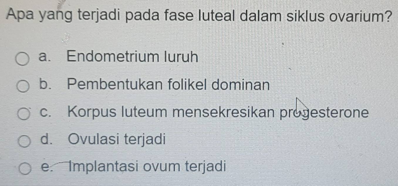 Apa yang terjadi pada fase luteal dalam siklus ovarium?
a. Endometrium luruh
b. Pembentukan folikel dominan
c. Korpus luteum mensekresikan progesterone
d. Ovulasi terjadi
e. Implantasi ovum terjadi