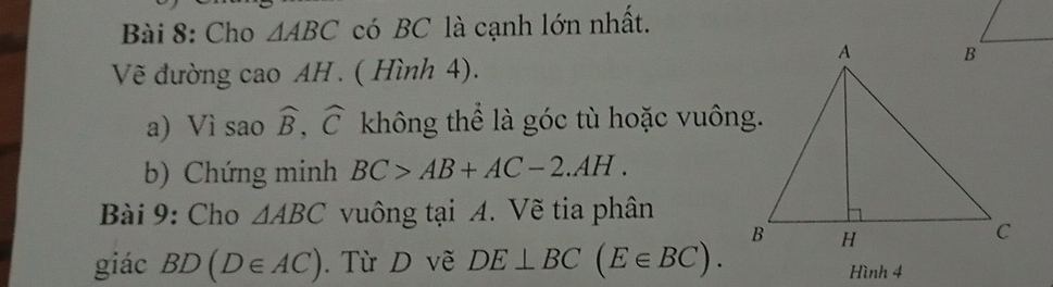 Cho △ ABC có BC là cạnh lớn nhất. 
Vẽ đường cao AH . ( Hình 4). 
a) Vì sao widehat B, widehat C không thể là góc tù hoặc vuông. 
b) Chứng minh BC>AB+AC-2.AH. 
Bài 9: Cho △ ABC vuông tại A. Vẽ tia phân 
giác BD(D∈ AC). Từ D vẽ DE⊥ BC(E∈ BC). Hình 4