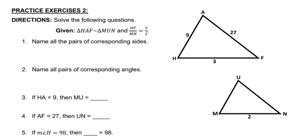 PRACTICE EXERCISES 2: 
DIRECTIONS: Solve the following questions. 
Given: △ HAFsim △ MNN and  HF/MN = 3/2 . 
1. Name all the pairs of corresponding sides. 
2. Name all pairs of corresponding angles. 
3. If HA=9 , then MU= _ 
4. If AF=27 , then UN= _ 
5. If m∠ H=98 , then _ =98.