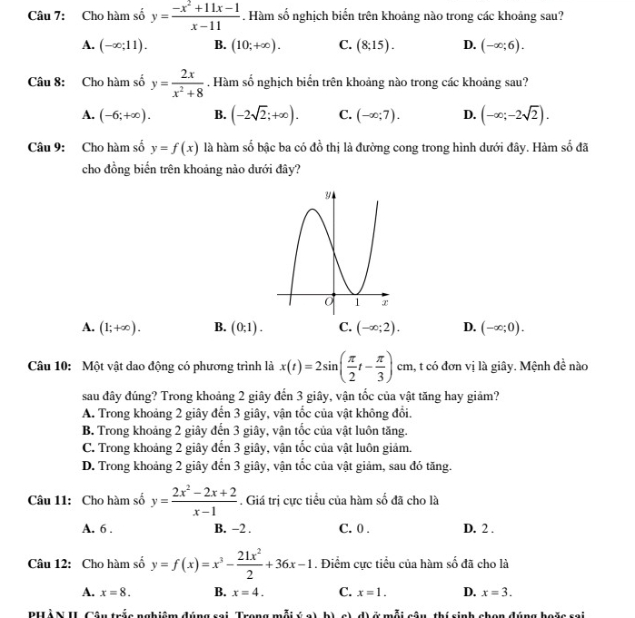 Cho hàm số y= (-x^2+11x-1)/x-11 . Hàm số nghịch biển trên khoảng nào trong các khoảng sau?
A. (-∈fty ;11). B. (10;+∈fty ). C. (8;15). D. (-∈fty ;6).
Câu 8: Cho hàm số y= 2x/x^2+8 . Hàm số nghịch biển trên khoảng nào trong các khoảng sau?
A. (-6;+∈fty ). B. (-2sqrt(2);+∈fty ). C. (-∈fty ;7). D. (-∈fty ;-2sqrt(2)).
Câu 9: Cho hàm số y=f(x) là hàm số bậc ba có đồ thị là đường cong trong hình dưới đây. Hàm số đã
cho đồng biến trên khoảng nào dưới đây?
A. (1;+∈fty ). B. (0;1). C. (-∈fty ;2). D. (-∈fty ;0).
Câu 10: Một vật dao động có phương trình là x(t)=2sin ( π /2 t- π /3 )cm 1, t có đơn vị là giây. Mệnh đề nào
sau đây đúng? Trong khoảng 2 giây đến 3 giây, vận tốc của vật tăng hay giảm?
A. Trong khoảng 2 giây đến 3 giây, vận tốc của vật không đổi.
B. Trong khoảng 2 giây đến 3 giây, vận tốc của vật luôn tăng.
C. Trong khoảng 2 giây đến 3 giây, vận tốc của vật luôn giảm.
D. Trong khoảng 2 giây đến 3 giây, vận tốc của vật giảm, sau đó tăng.
Câu 11: Cho hàm số y= (2x^2-2x+2)/x-1 . Giá trị cực tiểu của hàm số đã cho là
A. 6 . B. -2 . C. 0 . D. 2 .
Câu 12: Cho hàm số y=f(x)=x^3- 21x^2/2 +36x-1. Điểm cực tiểu của hàm số đã cho là
A. x=8. B. x=4. C. x=1. D. x=3.
PHÀN II Câu trắc nghiệm đúng sai, Trong mỗi ý a), b) c), d) ở mỗi câu, thí sinh chọn đúng hoặc sai