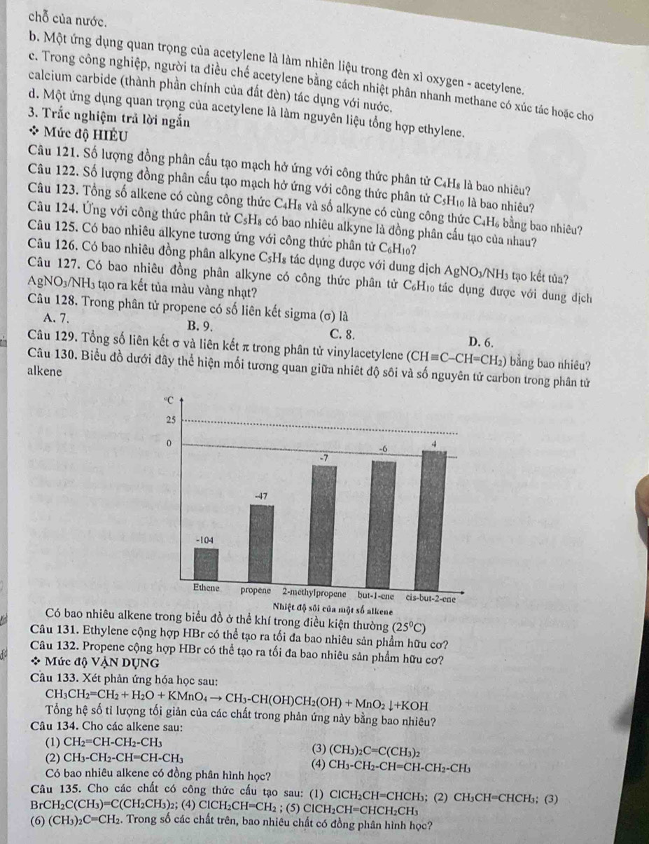 chỗ của nước.
b. Một ứng dụng quan trọng của acetylene là làm nhiên liệu trong đèn xỉ oxygen - acetylene.
e. Trong công nghiệp, người ta điều chế acetylene bằng cách nhiệt phân nhanh methane có xúc tác hoặc cho
calcium carbide (thành phần chính của đất đèn) tác dụng với nước.
d. Một ứng dụng quan trọng của acetylene là làm nguyên liệu tổng hợp ethylene.
3. Trắc nghiệm trả lời ngắn
* Mức độ HIÊU
Câu 121. Số lượng đồng phân cấu tạo mạch hở ứng với công thức phân tử C₄Hs là bao nhiêu?
Câu 122. Số lượng đồng phân cấu tạo mạch hở ứng với công thức phân tử CsH₁ là bao nhiêu?
Câu 123. Tổng số alkene có cùng công thức C₄H₈ và số alkyne có cùng công thức C₄H₆ bằng bao nhiêu?
Câu 124. Ứng với công thức phân tử C₅H₈ có bao nhiêu alkyne là đồng phân cấu tạo của nhau?
Câu 125. Có bao nhiêu alkyne tương ứng với công thức phân tử C₆H₁?
Câu 126. Có bao nhiêu đồng phân alkyne CsH₈ tác dụng được với dung dịch . AgNO_3/NH_3 tạo kết tủa?
Câu 127. Có bao nhiêu đồng phân alkyne có công thức phân tử C₆H₁ tác dụng được với dung dịch
AgNO_3/NH_3 3 tạo ra kết tủa màu vàng nhạt?
Câu 128. Trong phân tử propene có số liên kết sigma (σ) là
A. 7. B. 9.
C. 8. D. 6.
Câu 129. Tổng số liên kết σ và liên kết π trong phân tử vinylacetylene (CHequiv C-CH=CH_2) bằng bao nhiêu?
Câu 130. Biểu đồ dưới đây thể hiện mối tương quan giữa nhiệt độ sôi và số nguyên tử carbon trong phân tử
alkene
Có bao nhiêu alkene trong biểu đồ ở thể khí trong điều kiện thường (25^0C)
Câu 131. Ethylene cộng hợp HBr có thể tạo ra tối đa bao nhiêu sản phẩm hữu cơ?
Câu 132. Propene cộng hợp HBr có thể tạo ra tối đa bao nhiêu sản phầm hữu cơ?
Mức độ VậN DụNG
Câu 133. Xét phản ứng hóa học sau:
CH_3CH_2=CH_2+H_2O+KMnO_4to CH_3-CH(OH)CH_2(OH)+MnO_2downarrow +KOH
Tổng hệ số tỉ lượng tối giản của các chất trong phản ứng này bằng bao nhiêu?
Câu 134. Cho các alkene sau:
(1) CH_2=CH-CH_2-CH_3
(3) (CH_3)_2C=C(CH_3)_2
(2) CH_3-CH_2-CH=CH-CH_3 (4) CH_3-CH_2-CH=CH-CH_2-CH_3
Có bao nhiêu alkene có đồng phân hình học?
Câu 135. Cho các chất có công thức cấu tạo sau: (1) 6 ClCH_2CH =C HCF b; (2) CH_3CH= CHCH₃; (3)
BrCH_2C(CH_3)=C(CH_2CH_3)_2;(4)ClCH_2CH=CH_2; (5) ClCH_2CH=CHCH_2CH_3
(6) (CH_3)_2C=CH_2 2. Trong số các chất trên, bao nhiêu chất có đồng phân hình học?