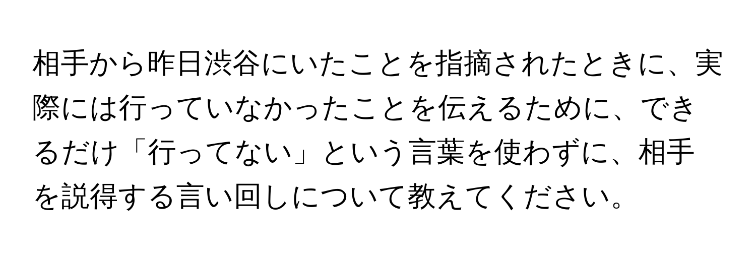 相手から昨日渋谷にいたことを指摘されたときに、実際には行っていなかったことを伝えるために、できるだけ「行ってない」という言葉を使わずに、相手を説得する言い回しについて教えてください。