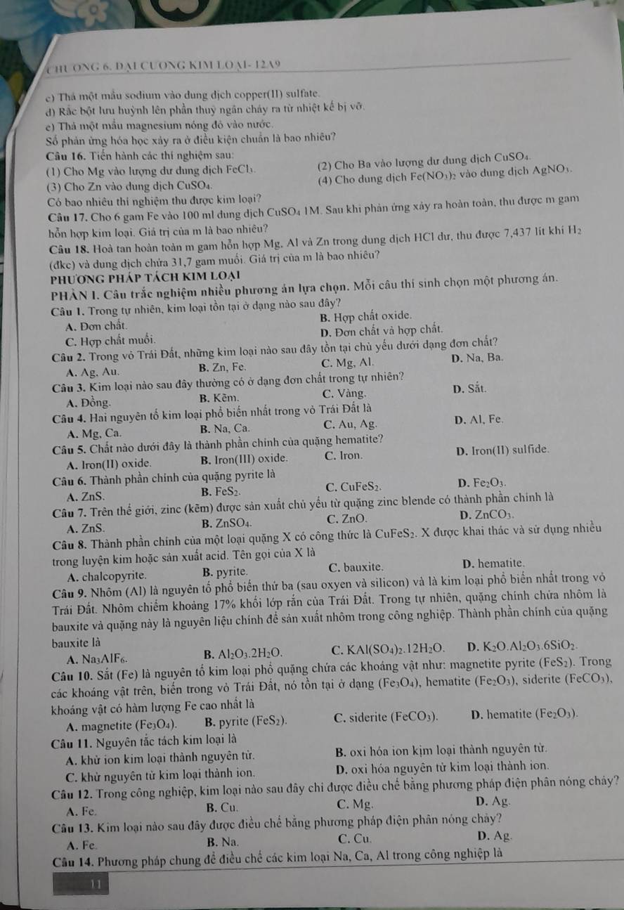 HUONG 6. D M CUONG KIM LOAI- 12A9
e) Thá một mẫu sodium vào dung dịch copper(I1) sulfate.
d) Rắc bột lưu huỳnh lên phần thuỷ ngân cháy ra từ nhiệt kế bị vỡ.
e) Thả một mẫu magnesium nóng đỏ vào nước.
Số phản ứng hóa học xảy ra ở điều kiện chuẩn là bao nhiêu?
Câu 16. Tiến hành các thí nghiệm sau:
(1) Cho Mg vào lượng dư dung dịch FeCh.  (2) Cho Ba vào lượng dư dung dịch CuSO₄.
(3) Cho Zn vào dung dịch CuSO₄ (4) Cho dung dịch Fe(NO₃)₂ vào dung dịch AgNO₃
Có bao nhiêu thi nghiệm thu được kim loại?
Câu 17. Cho 6 gam Fe vào 100 ml dung dịch CuSO₄ 1M. Sau khi phản ứng xảy ra hoàn toàn, thu được m gam
hổn hợp kim loại. Giá trị của m là bao nhiêu?
Câu 18. Hoà tan hoàn toàn m gam hỗn hợp Mg. Al và Zn trong dung dịch HCl dư, thu được 7,437 lít khí H₂
(đkc) và dung dịch chứa 31,7 gam muối. Giá trị của m là bao nhiêu?
phương pháp tách kim loại
PHÀN I. Câu trắc nghiệm nhiều phương án lựa chọn. Mỗi câu thí sinh chọn một phương án.
Câu 1. Trong tự nhiên, kim loại tồn tại ở dạng nào sau đây?
A. Đơn chất. B. Hợp chất oxide.
C. Hợp chất muối. D. Đơn chất và hợp chất,
Câu 2. Trong vỏ Trái Đất, những kim loại nào sau đây tồn tại chủ yếu dưới đạng đơn chất?
A. Ag, Au. B. Zn, Fe. C. Mg, Al. D. Na, Ba.
Câu 3. Kim loại nào sau đây thường có ở dạng đơn chất trong tự nhiên? D. Sắt.
A. Đồng. B. Kêm. C. Vàng.
Câu 4. Hai nguyên tố kim loại phổ biến nhất trong vỏ Trái Đất là
A. Mg, Ca. B. Na, Ca. C. Au, Ag. D. Al, Fe.
Câu 5. Chất nào dưới đây là thành phần chính của quặng hematite?
A. Iron(II) oxide. B. Iron(III) oxide C. Iron. D. Iron(II) sulfide.
Câu 6. Thành phần chính của quặng pyrite là
A. ZnS. B. FeS₂. C. CuFeS₂ D. Fe₂O3.
Câu 7. Trên thể giới, zinc (kẽm) được sản xuất chủ yếu từ quặng zinc blende có thành phần chính là
A. ZnS. B. ZnSO₄. C. ZnO. D. ZnCO₁
Câu 8. Thành phần chính của một loại quặng X có công thức là CuFeS₂. X được khai thác và sử dụng nhiều
trong luyện kim hoặc sản xuất acid. Tên gọi của X là
A. chalcopyrite. B. pyrite. C. bauxite. D. hematite.
Câu 9. Nhôm (Al) là nguyên tổ phổ biến thứ ba (sau oxyen và silicon) và là kim loại phổ biến nhất trong vỏ
Trái Đất. Nhôm chiếm khoảng 17% khối lớp rắn của Trái Đất. Trong tự nhiên, quặng chính chứa nhôm là
bauxite và quặng này là nguyên liệu chính để sản xuất nhôm trong công nghiệp. Thành phần chính của quặng
bauxite là
A. Na_3AIF_6.
B. Al_2O_3.2H_2O. C. KAl(SO_4)_2.12H_2O. D. K_2O.Al_2O_3.6SiO_2
Câu 10. Sắt (Fe) là nguyên tố kim loại phổ quặng chứa các khoáng vật như: magnetite pyrite (FeS_2). Trong
các khoáng vật trên, biến trong vỏ Trái Đất, nó tồn tại ở dạng ( Fe_3O_4 ), hematite (Fe_2O_3) , siderite (FeCO_3),
khoáng vật có hàm lượng Fe cao nhất là
A. magnetite (Fe_3O_4). B. pyrite (FeS_2). C. siderite (FeCO_3). D. hematite (Fe_2O_3).
Câu 11. Nguyên tắc tách kim loại là
A. khử ion kim loại thành nguyên tử. B. oxi hóa ion kịm loại thành nguyên từ.
C. khử nguyên từ kim loại thành ion. D. oxi hóa nguyên tử kim loại thành ion.
Câu 12. Trong công nghiệp, kim loại nào sau đây chi được điều chế bằng phương pháp điện phân nóng cháy?
A. Fe B. Cu. C. Mg.
D. Ag
Câu 13. Kim loại nào sau đây được điều chế bằng phương pháp điện phân nóng chảy?
A. Fe. B. Na. C. Cu D. Ag.
Câu 14. Phương pháp chung để điều chế các kim loại Na, Ca, Al trong công nghiệp là
11