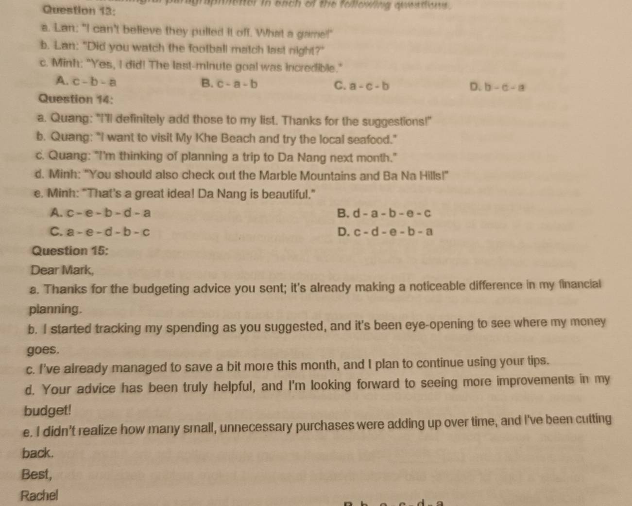 graphetter in each of the following queations .
Question 13:
a. Lan: "I can't believe they pulled It off. What a game!"
b. Lan: "Did you watch the football match last night?"
c. Minh: "Yes, I did! The last-minute goal was incredible."
A. c-b-a B. c-a-b C. a-c-b D. b-a-a
Question 14:
a. Quang: "I'll definitely add those to my list. Thanks for the suggestions!"
b. Quang: "I want to visit My Khe Beach and try the local seafood."
c. Quang: “I’m thinking of planning a trip to Da Nang next month.”
d. Minh: "You should also check out the Marble Mountains and Ba Na Hills!"
e. Minh: “That's a great idea! Da Nang is beautiful.”
A. c-e-b-d-a B. d-a-b-e-c
C. a-e-d-b-c D. c-d-e-b-a
Question 15:
Dear Mark,
a. Thanks for the budgeting advice you sent; it's already making a noticeable difference in my financial
planning.
b. I started tracking my spending as you suggested, and it's been eye-opening to see where my money
goes.
c. I've already managed to save a bit more this month, and I plan to continue using your tips.
d. Your advice has been truly helpful, and I'm looking forward to seeing more improvements in my
budget!
e. I didn't realize how many small, unnecessary purchases were adding up over time, and I've been cutting
back.
Best,
Rachel