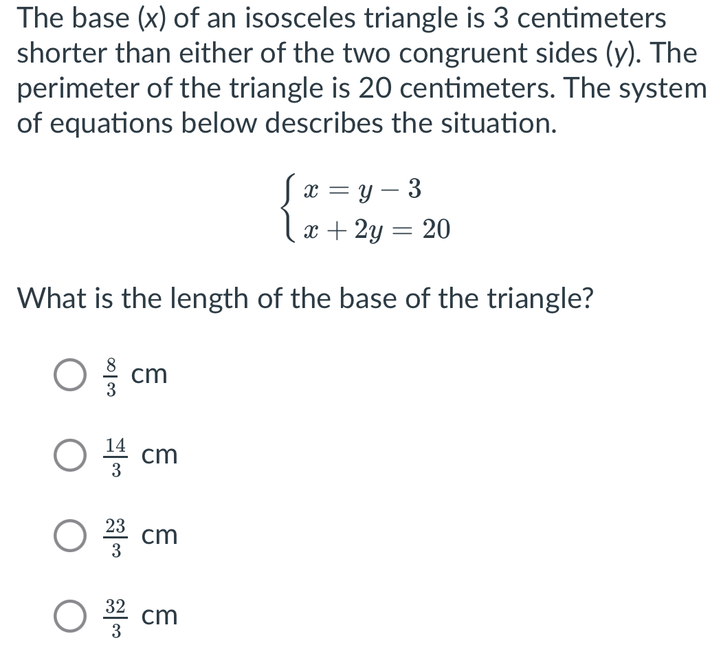 The base (x) of an isosceles triangle is 3 centimeters
shorter than either of the two congruent sides (y). The
perimeter of the triangle is 20 centimeters. The system
of equations below describes the situation.
beginarrayl x=y-3 x+2y=20endarray.
What is the length of the base of the triangle?
 8/3 cm
 14/3 cm
 23/3 cm
 32/3 cm