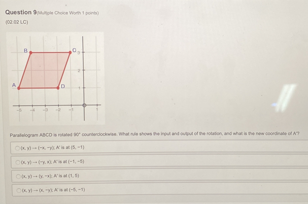 Question 9(Multiple Choice Worth 1 points)
(02.02 LC)
Parallelogram ABCD is rotated 90° counterclockwise. What rule shows the input and output of the rotation, and what is the new coordinate of A'?
(x,y)to (-x,-y); A' is at (5,-1)
(x,y)to (-y,x); A' is at (-1,-5)
(x,y)to (y,-x); A' is at (1,5)
(x,y)to (x,-y); A' is at (-5,-1)