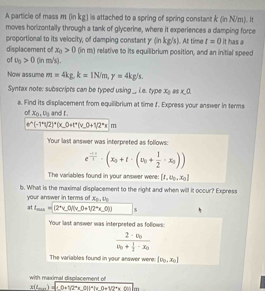 A particle of mass m (in kg) is attached to a spring of spring constant k (in N/m). It
moves horizontally through a tank of glycerine, where it experiences a damping force
proportional to its velocity, of damping constant y (in kg/s). At time t=0 it has a
displacement of x_0>0 (in m) relative to its equilibrium position, and an initial speed
of upsilon _0>0 (in m/s).
Now assume m=4kg,k=1N/m,gamma =4kg/s.
Syntax note: subscripts can be typed using _, i.e. type x_0 as x_ 0.
a. Find its displacement from equilibrium at time t. Express your answer in terms
of x_0,upsilon _0 and t.
e^(wedge)(-1^*t/2)^*(x_ 0+t^*(v_ 0+1/2^*x/m
Your last answer was interpreted as follows:
e^(frac -1+t)2· (x_0+t· (v_0+ 1/2 · x_0))
The variables found in your answer were: [t,upsilon _0,x_0]
b. What is the maximal displacement to the right and when will it occur? Express
your answer in terms of x_0,upsilon _0
at t_max=(2^*v_ 0/(v_ 0+1/2^** _ 0)) s
Your last answer was interpreted as follows:
frac 2· upsilon _0upsilon _0+ 1/2 · x_0
The variables found in your answer were: [upsilon _0,x_0]
with maximal displacement of
x(t_max)=(_ 0+1/2^** _ 0))· (v_ 0+1/2^** 0))