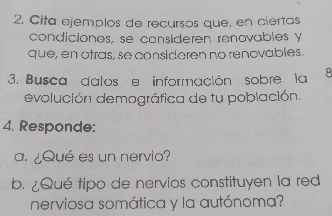 Cita ejemplos de recursos que, en ciertas 
condiciones, se consideren renovables y 
que, en otras, se consideren no renovables. 
3. Busca datos e información sobre la 8 
evolución demográfica de tu población. 
4. Responde: 
a. ¿Qué es un nervio? 
b. ¿Qué tipo de nervios constituyen la red 
nerviosa somática y la autónoma?