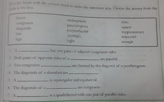 hm the blaok with the correct word to make the statement true. Choose the answer from the
words in the box.
bisect
midsegment
congruent sides
parallelogram
square
diagonals perpendicular supplementary
kite recrangle
trapezoid
legs right triangle
4. A_
has two pairs of adjacent congruent sides.
2. Both pairs of opposite sides of a _are parallel.
3. Two congruent _are formed by the diagonal of a parallelogram.
4. The diagonals of a rhombus are_
5. A _is equiangular and equilareral.
6. The diagonals of a _are congruent.
7. A_ is a quadrilateral with one pair of parallel sides.