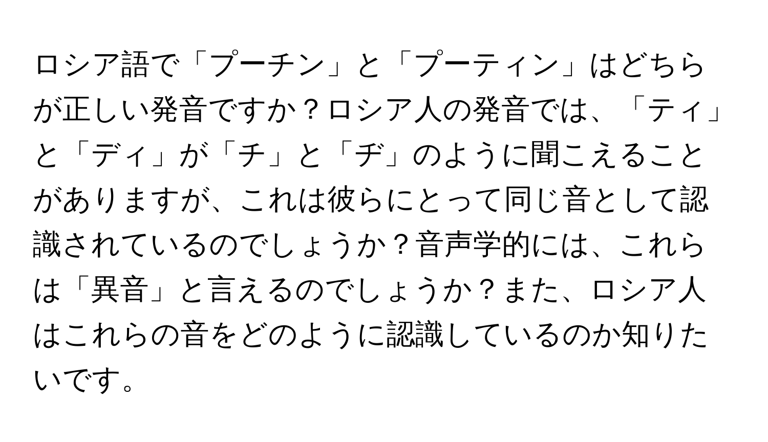 ロシア語で「プーチン」と「プーティン」はどちらが正しい発音ですか？ロシア人の発音では、「ティ」と「ディ」が「チ」と「ヂ」のように聞こえることがありますが、これは彼らにとって同じ音として認識されているのでしょうか？音声学的には、これらは「異音」と言えるのでしょうか？また、ロシア人はこれらの音をどのように認識しているのか知りたいです。