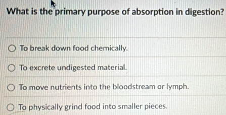 What is the primary purpose of absorption in digestion?
To break down food chemically.
To excrete undigested material.
To move nutrients into the bloodstream or lymph.
To physically grind food into smaller pieces.