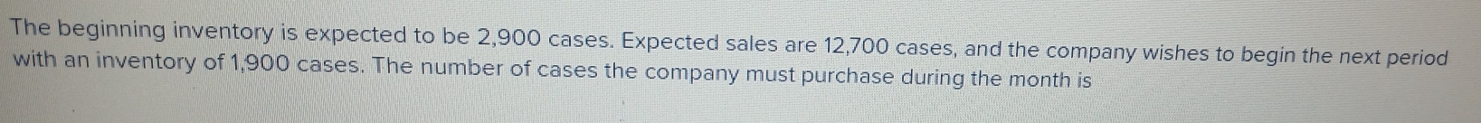 The beginning inventory is expected to be 2,900 cases. Expected sales are 12,700 cases, and the company wishes to begin the next period 
with an inventory of 1,900 cases. The number of cases the company must purchase during the month is