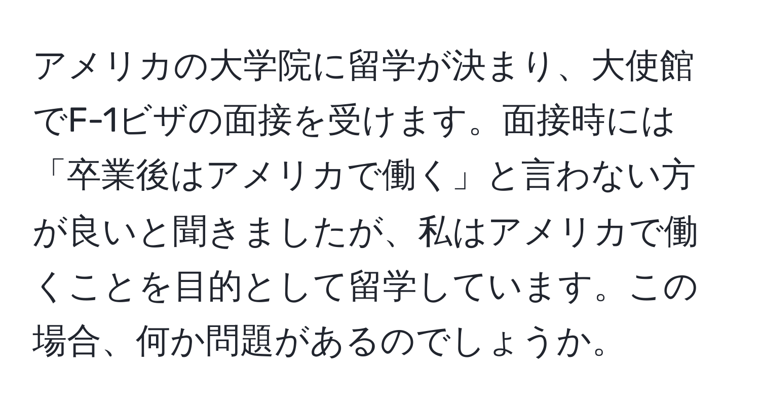 アメリカの大学院に留学が決まり、大使館でF-1ビザの面接を受けます。面接時には「卒業後はアメリカで働く」と言わない方が良いと聞きましたが、私はアメリカで働くことを目的として留学しています。この場合、何か問題があるのでしょうか。